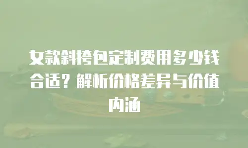女款斜挎包定制费用多少钱合适？解析价格差异与价值内涵
