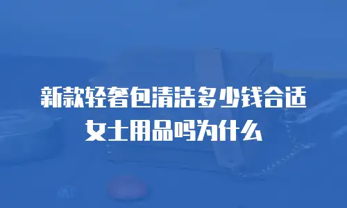 新款轻奢包清洁多少钱合适女士用品吗为什么