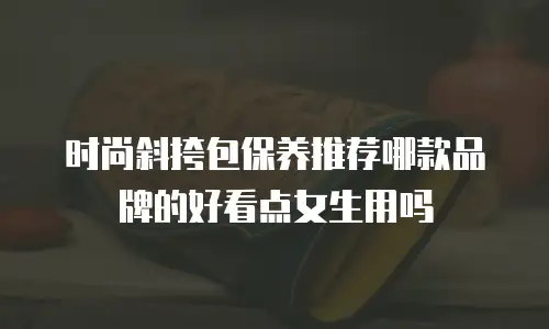 时尚斜挎包保养推荐哪款品牌的好看点女生用吗