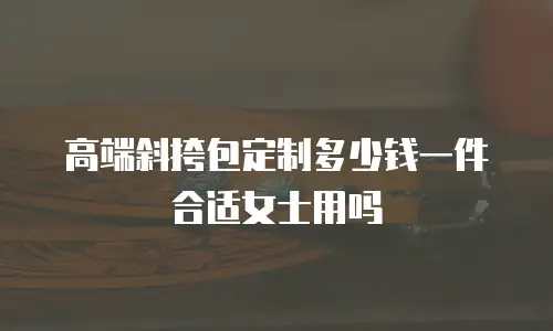高端斜挎包定制多少钱一件合适女士用吗