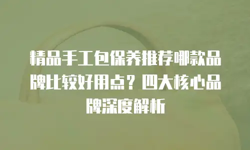 精品手工包保养推荐哪款品牌比较好用点？四大核心品牌深度解析