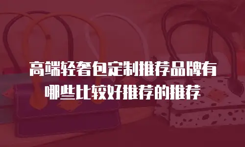 高端轻奢包定制推荐品牌有哪些比较好推荐的推荐