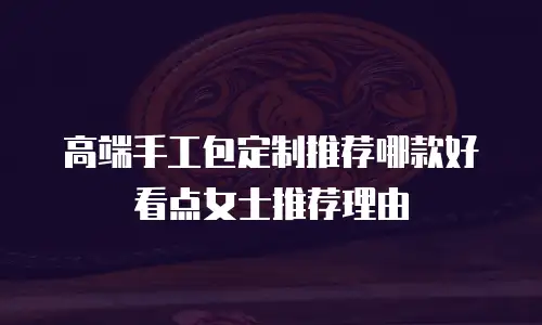 高端手工包定制推荐哪款好看点女士推荐理由