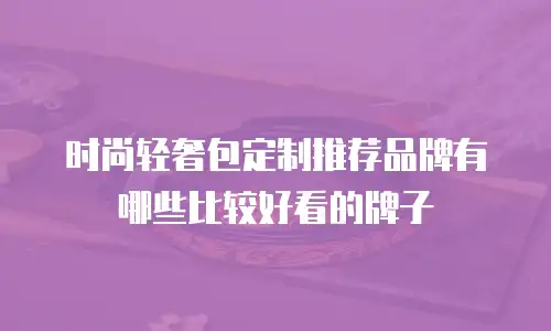 时尚轻奢包定制推荐品牌有哪些比较好看的牌子
