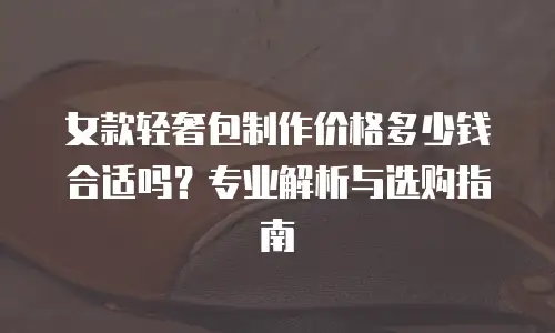 女款轻奢包制作价格多少钱合适吗？专业解析与选购指南