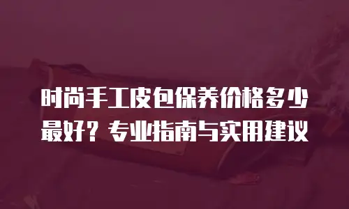 时尚手工皮包保养价格多少最好？专业指南与实用建议