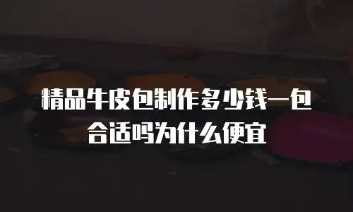 精品牛皮包制作多少钱一包合适吗为什么便宜