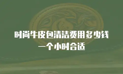 时尚牛皮包清洁费用多少钱一个小时合适