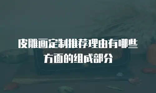 皮雕画定制推荐理由有哪些方面的组成部分