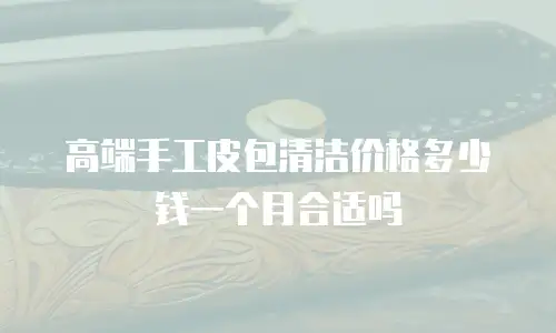 高端手工皮包清洁价格多少钱一个月合适吗