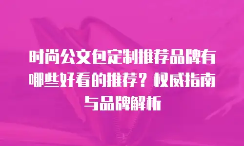 时尚公文包定制推荐品牌有哪些好看的推荐？权威指南与品牌解析