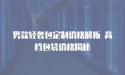  男款轻奢包定制价格解析 高档包袋价格揭秘