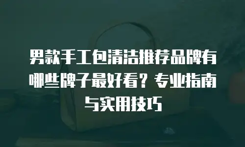 男款手工包清洁推荐品牌有哪些牌子最好看？专业指南与实用技巧