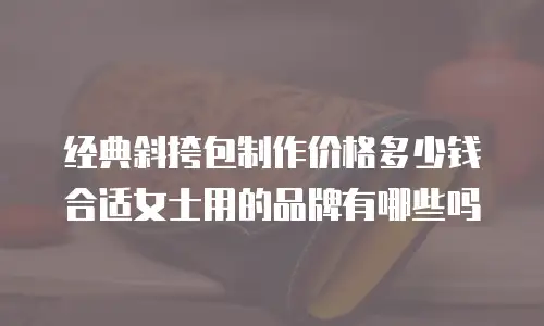 经典斜挎包制作价格多少钱合适女士用的品牌有哪些吗