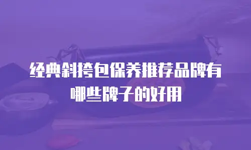 经典斜挎包保养推荐品牌有哪些牌子的好用