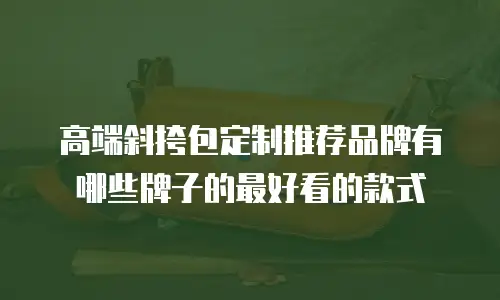 高端斜挎包定制推荐品牌有哪些牌子的最好看的款式