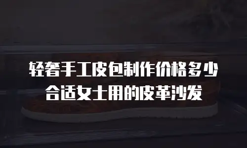 轻奢手工皮包制作价格多少合适女士用的皮革沙发