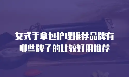 女式手拿包护理推荐品牌有哪些牌子的比较好用推荐