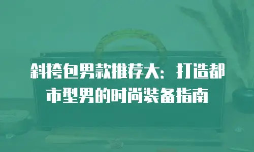 斜挎包男款推荐大：打造都市型男的时尚装备指南