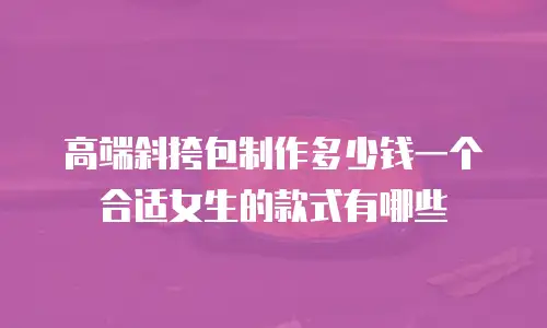 高端斜挎包制作多少钱一个合适女生的款式有哪些