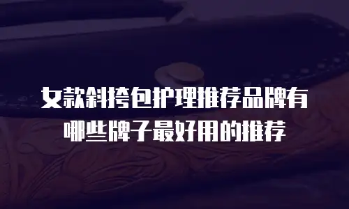 女款斜挎包护理推荐品牌有哪些牌子最好用的推荐