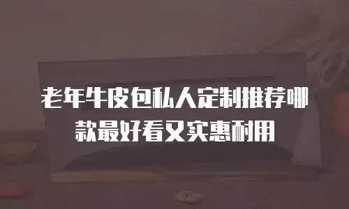 老年牛皮包私人定制推荐哪款最好看又实惠耐用