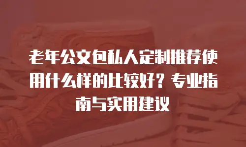 老年公文包私人定制推荐使用什么样的比较好？专业指南与实用建议