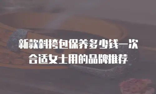 新款斜挎包保养多少钱一次合适女士用的品牌推荐