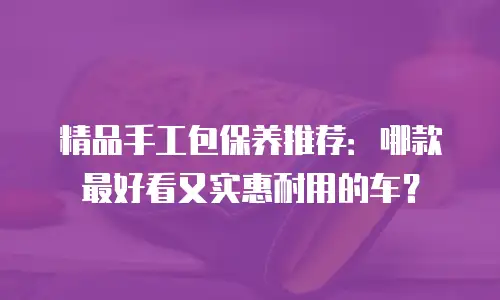 精品手工包保养推荐：哪款最好看又实惠耐用的车？