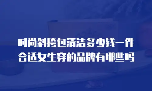 时尚斜挎包清洁多少钱一件合适女生穿的品牌有哪些吗