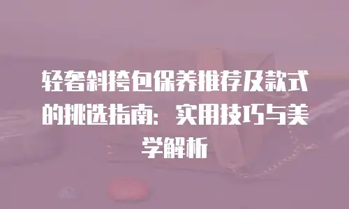 轻奢斜挎包保养推荐及款式的挑选指南：实用技巧与美学解析