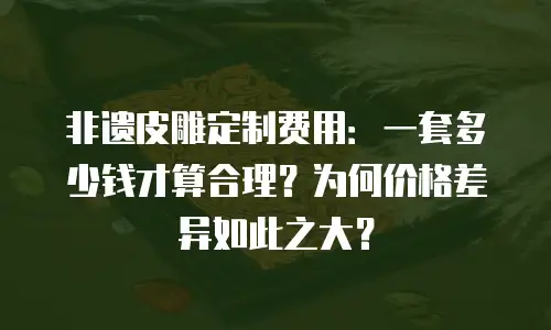 非遗皮雕定制费用：一套多少钱才算合理？为何价格差异如此之大？