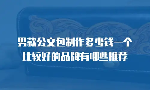 男款公文包制作多少钱一个比较好的品牌有哪些推荐