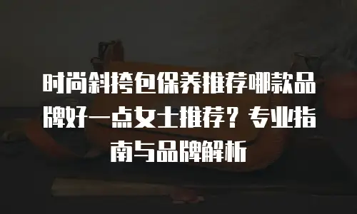 时尚斜挎包保养推荐哪款品牌好一点女士推荐？专业指南与品牌解析