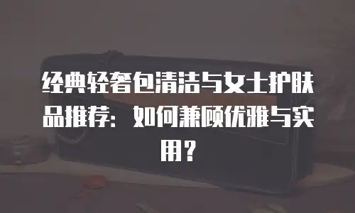 经典轻奢包清洁与女士护肤品推荐：如何兼顾优雅与实用？