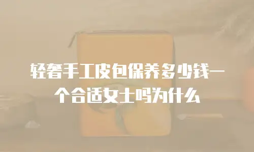 轻奢手工皮包保养多少钱一个合适女士吗为什么