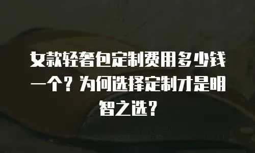 女款轻奢包定制费用多少钱一个？为何选择定制才是明智之选？