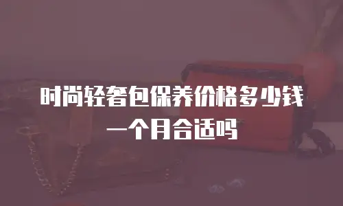 时尚轻奢包保养价格多少钱一个月合适吗