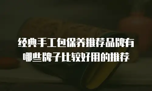 经典手工包保养推荐品牌有哪些牌子比较好用的推荐