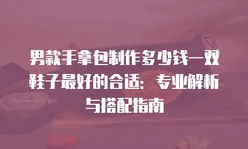 男款手拿包制作多少钱一双鞋子最好的合适：专业解析与搭配指南
