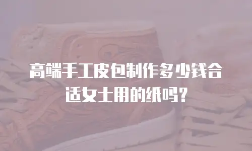 高端手工皮包制作多少钱合适女士用的纸吗？