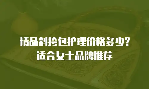 精品斜挎包护理价格多少？适合女士品牌推荐