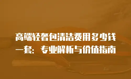 高端轻奢包清洁费用多少钱一套：专业解析与价值指南