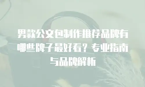 男款公文包制作推荐品牌有哪些牌子最好看？专业指南与品牌解析