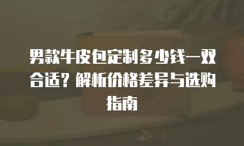 男款牛皮包定制多少钱一双合适？解析价格差异与选购指南