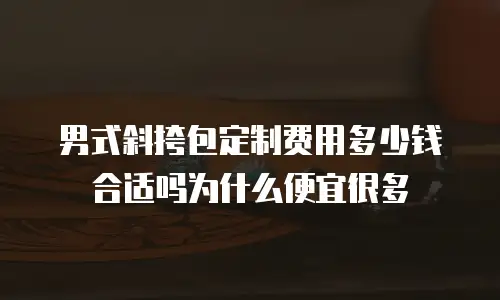 男式斜挎包定制费用多少钱合适吗为什么便宜很多