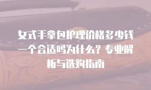 女式手拿包护理价格多少钱一个合适吗为什么？专业解析与选购指南