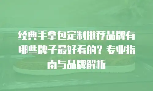 经典手拿包定制推荐品牌有哪些牌子最好看的？专业指南与品牌解析