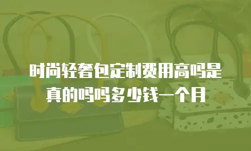 时尚轻奢包定制费用高吗是真的吗吗多少钱一个月