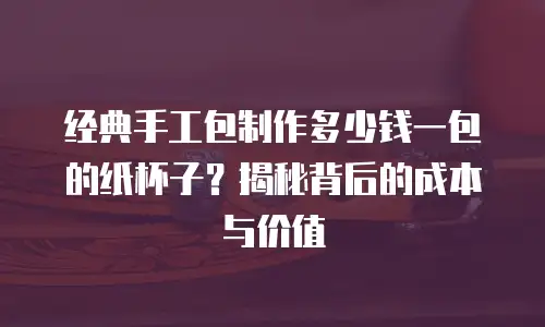 经典手工包制作多少钱一包的纸杯子？揭秘背后的成本与价值